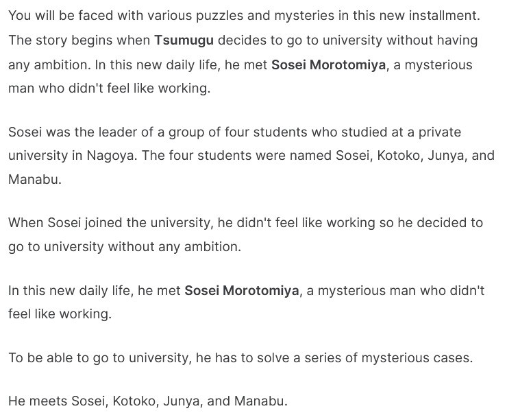 Text:
  You will be faced with various puzzles and mysteries in this new installment. The story begins when Tsumugu decides to go to university without having any ambition. In this new daily life, he met Sosei Morotomiya, a mysterious man who didn't feel like working.

  Sosei was the leader of a group of four students who studied at a private university in Nagoya. The four students were named Sosei, Kotoko, Junya, and Manabu.

  When Sosei joined the university, he didn't feel like working so he decided to go to university without any ambition.

  In this new daily life, he met Sosei Morotomiya, a mysterious man who didn't feel like working.

  To be able to go to university, he has to solve a series of mysterious cases.

  He meets Sosei, Kotoko, Junya, and Manabu.